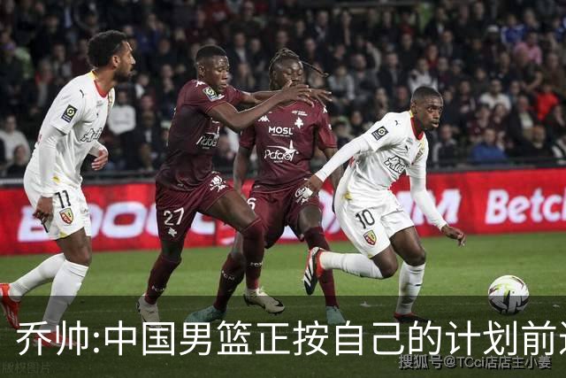 乔帅:中国男篮正按自己的计划前进 要变得更好