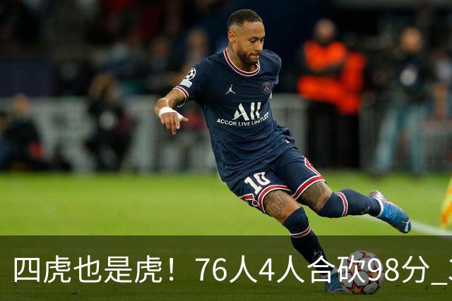 四虎也是虎！76人4人合砍98分 3人26+大帝三双VJ两双