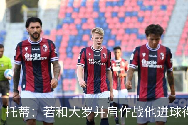 托蒂：若和大罗并肩作战他进球得翻3倍，我们闭眼配合也天衣无缝
