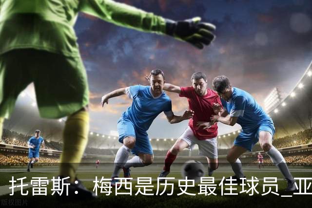 托雷斯：梅西是历史最佳球员 亚马尔潜力很高他只需享受足球