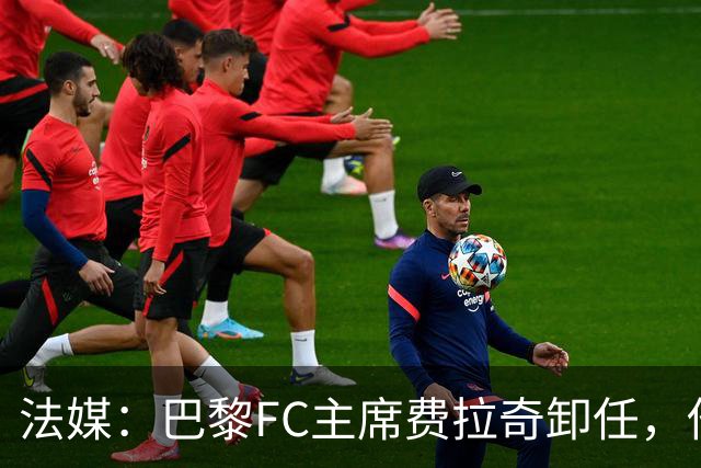 法媒：巴黎FC主席费拉奇卸任，他所持有的28.9%股份将全部转让
