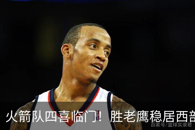 火箭队四喜临门！胜老鹰稳居西部第1，谢泼德复出轰19+6+7，3老将成功轮休