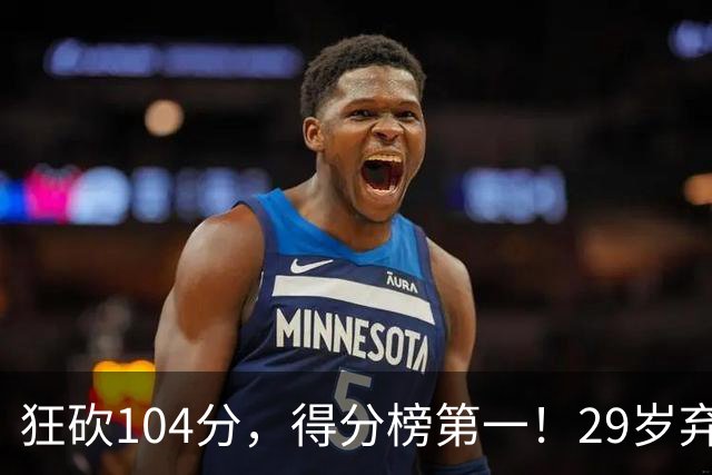 狂砍104分，得分榜第一！29岁弃将仅用3场便打服全联盟