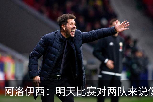 阿洛伊西：明天比赛对两队来说像杯赛决赛，有信心争取想要的结果